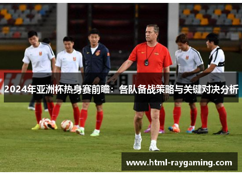 2024年亚洲杯热身赛前瞻：各队备战策略与关键对决分析