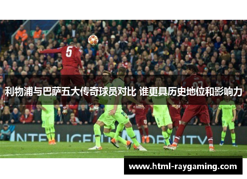 利物浦与巴萨五大传奇球员对比 谁更具历史地位和影响力