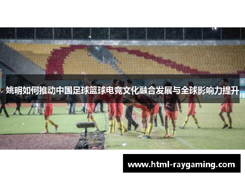 姚明如何推动中国足球篮球电竞文化融合发展与全球影响力提升