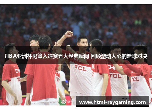 FIBA亚洲杯男篮入选赛五大经典瞬间 回顾激动人心的篮球对决